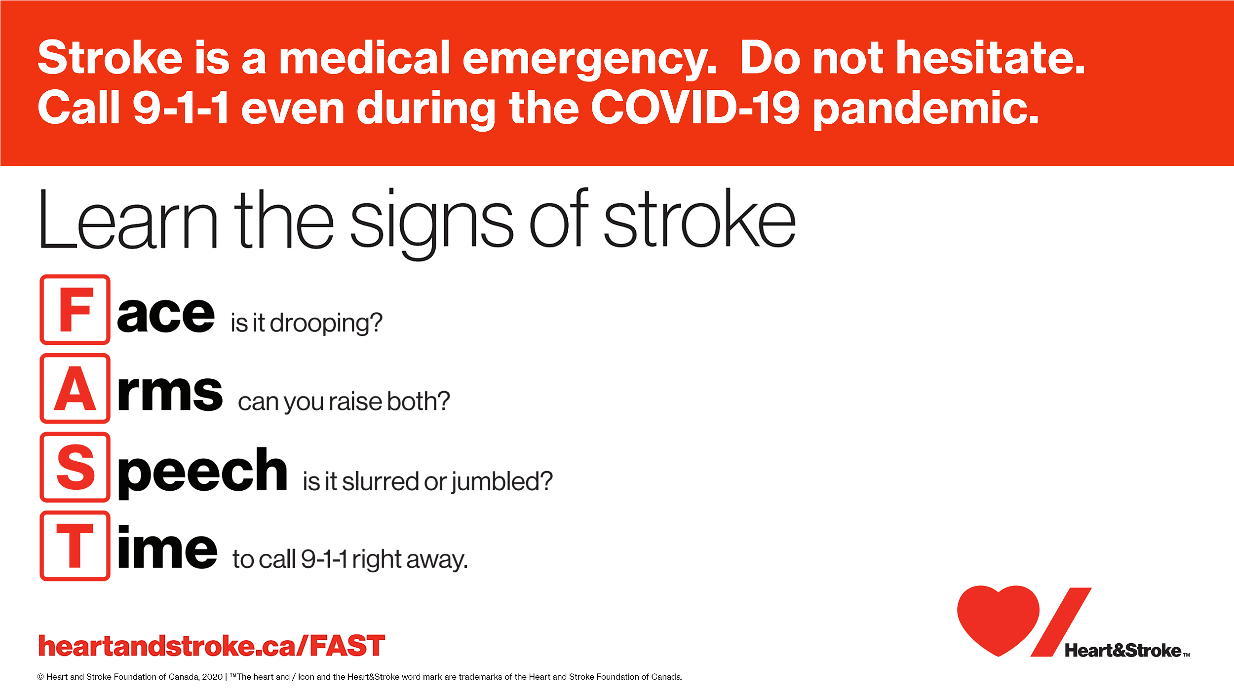 Learn the Signs of a Stroke - Stroke is a medical emergency. Do not hesitate. Call 9-1-1 even during the COVID-19 pandemic. Face - is it drooping, Arms - can you raise both?, Speech - is it slurred or jumbled?, Time - to call 9-1-1 right away. heartandstroke.ca/FAST
